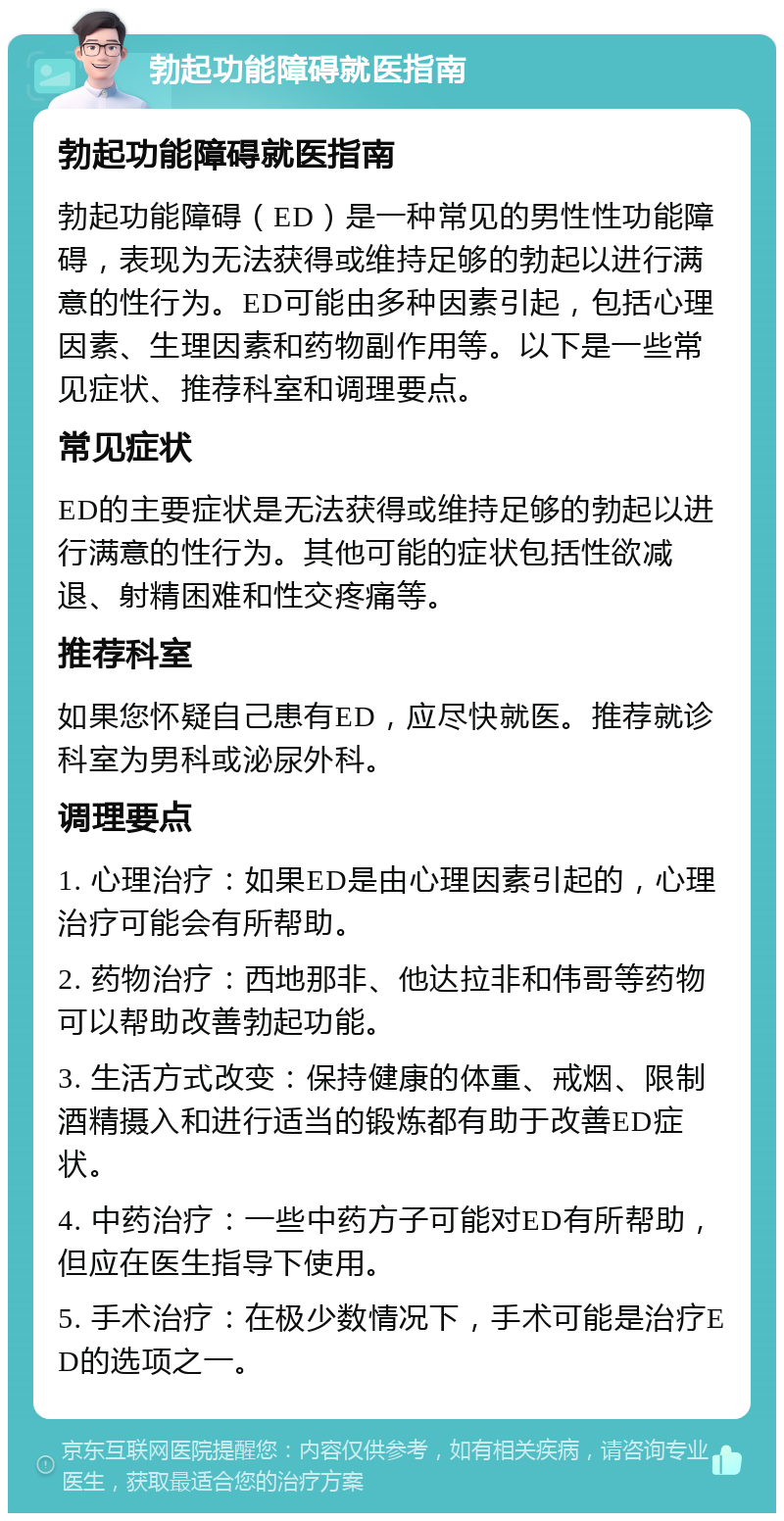 勃起功能障碍就医指南 勃起功能障碍就医指南 勃起功能障碍（ED）是一种常见的男性性功能障碍，表现为无法获得或维持足够的勃起以进行满意的性行为。ED可能由多种因素引起，包括心理因素、生理因素和药物副作用等。以下是一些常见症状、推荐科室和调理要点。 常见症状 ED的主要症状是无法获得或维持足够的勃起以进行满意的性行为。其他可能的症状包括性欲减退、射精困难和性交疼痛等。 推荐科室 如果您怀疑自己患有ED，应尽快就医。推荐就诊科室为男科或泌尿外科。 调理要点 1. 心理治疗：如果ED是由心理因素引起的，心理治疗可能会有所帮助。 2. 药物治疗：西地那非、他达拉非和伟哥等药物可以帮助改善勃起功能。 3. 生活方式改变：保持健康的体重、戒烟、限制酒精摄入和进行适当的锻炼都有助于改善ED症状。 4. 中药治疗：一些中药方子可能对ED有所帮助，但应在医生指导下使用。 5. 手术治疗：在极少数情况下，手术可能是治疗ED的选项之一。