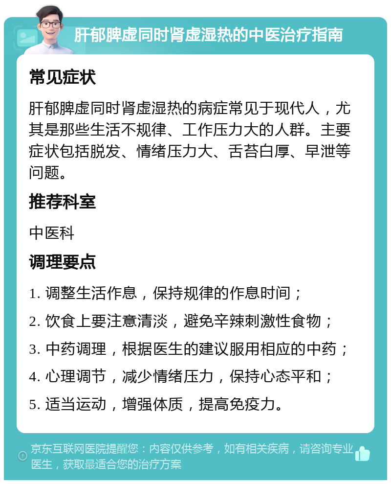 肝郁脾虚同时肾虚湿热的中医治疗指南 常见症状 肝郁脾虚同时肾虚湿热的病症常见于现代人，尤其是那些生活不规律、工作压力大的人群。主要症状包括脱发、情绪压力大、舌苔白厚、早泄等问题。 推荐科室 中医科 调理要点 1. 调整生活作息，保持规律的作息时间； 2. 饮食上要注意清淡，避免辛辣刺激性食物； 3. 中药调理，根据医生的建议服用相应的中药； 4. 心理调节，减少情绪压力，保持心态平和； 5. 适当运动，增强体质，提高免疫力。