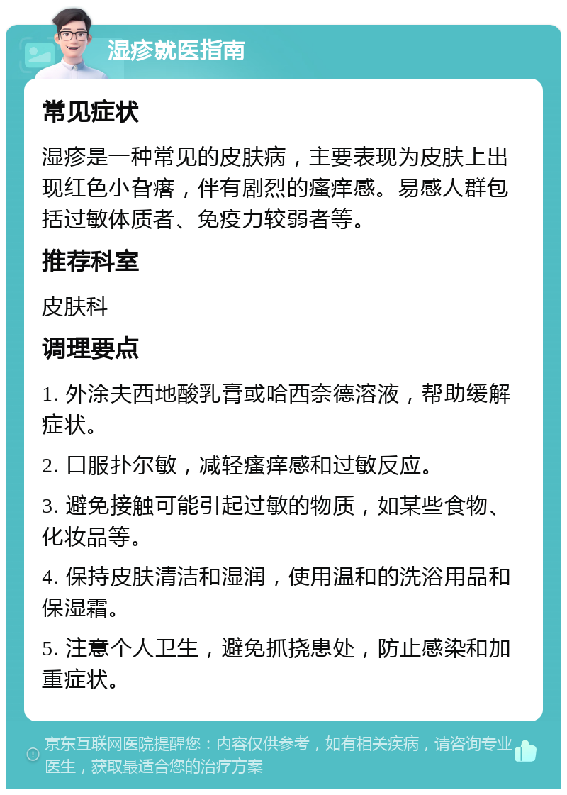 湿疹就医指南 常见症状 湿疹是一种常见的皮肤病，主要表现为皮肤上出现红色小旮瘩，伴有剧烈的瘙痒感。易感人群包括过敏体质者、免疫力较弱者等。 推荐科室 皮肤科 调理要点 1. 外涂夫西地酸乳膏或哈西奈德溶液，帮助缓解症状。 2. 口服扑尔敏，减轻瘙痒感和过敏反应。 3. 避免接触可能引起过敏的物质，如某些食物、化妆品等。 4. 保持皮肤清洁和湿润，使用温和的洗浴用品和保湿霜。 5. 注意个人卫生，避免抓挠患处，防止感染和加重症状。