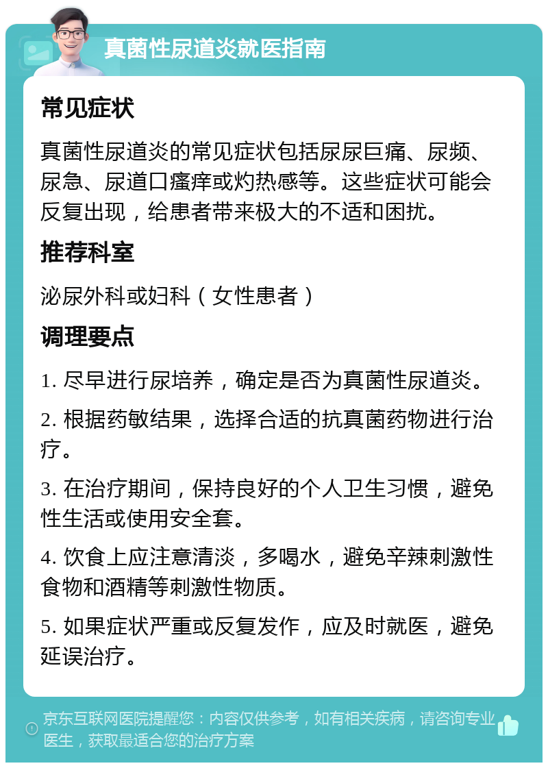 真菌性尿道炎就医指南 常见症状 真菌性尿道炎的常见症状包括尿尿巨痛、尿频、尿急、尿道口瘙痒或灼热感等。这些症状可能会反复出现，给患者带来极大的不适和困扰。 推荐科室 泌尿外科或妇科（女性患者） 调理要点 1. 尽早进行尿培养，确定是否为真菌性尿道炎。 2. 根据药敏结果，选择合适的抗真菌药物进行治疗。 3. 在治疗期间，保持良好的个人卫生习惯，避免性生活或使用安全套。 4. 饮食上应注意清淡，多喝水，避免辛辣刺激性食物和酒精等刺激性物质。 5. 如果症状严重或反复发作，应及时就医，避免延误治疗。