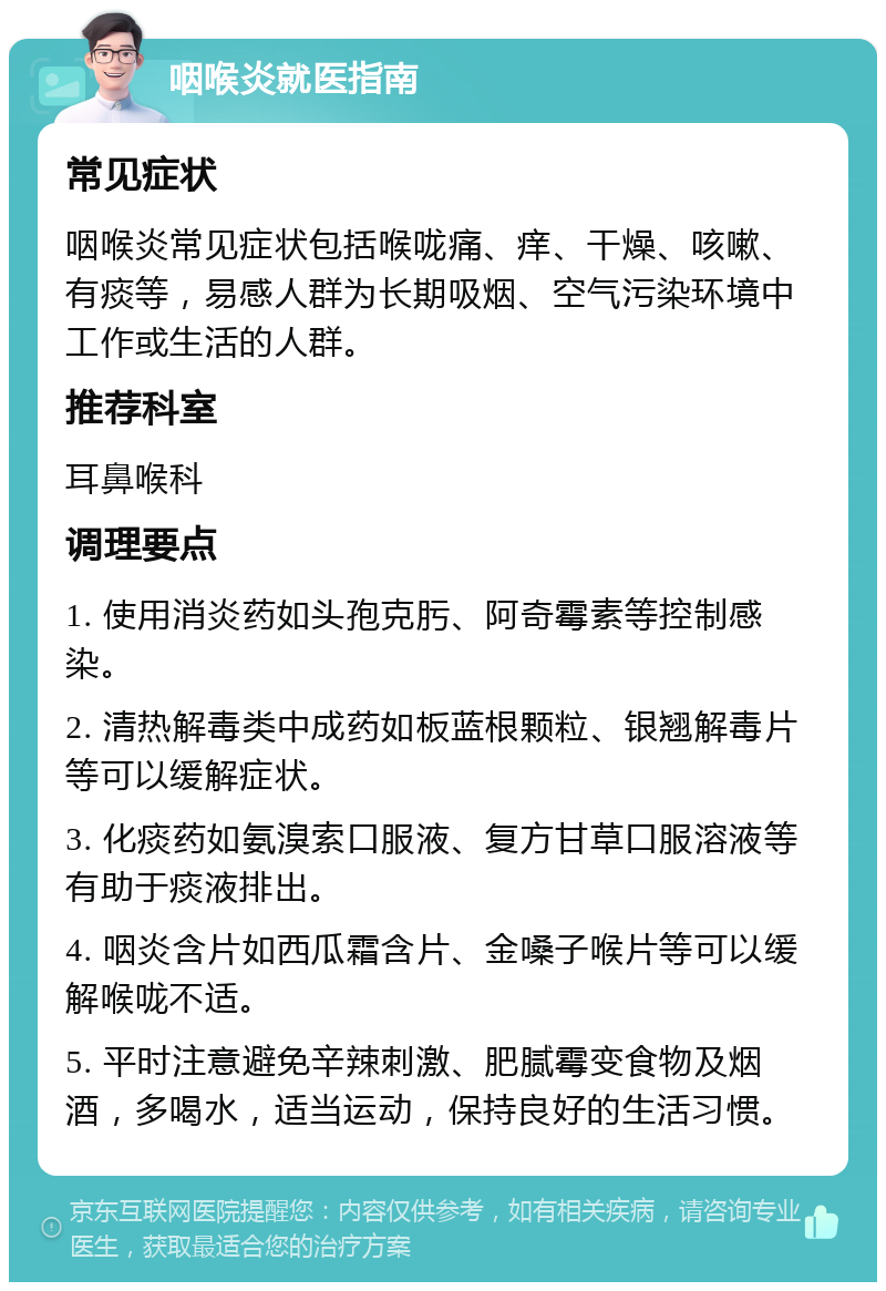 咽喉炎就医指南 常见症状 咽喉炎常见症状包括喉咙痛、痒、干燥、咳嗽、有痰等，易感人群为长期吸烟、空气污染环境中工作或生活的人群。 推荐科室 耳鼻喉科 调理要点 1. 使用消炎药如头孢克肟、阿奇霉素等控制感染。 2. 清热解毒类中成药如板蓝根颗粒、银翘解毒片等可以缓解症状。 3. 化痰药如氨溴索口服液、复方甘草口服溶液等有助于痰液排出。 4. 咽炎含片如西瓜霜含片、金嗓子喉片等可以缓解喉咙不适。 5. 平时注意避免辛辣刺激、肥腻霉变食物及烟酒，多喝水，适当运动，保持良好的生活习惯。