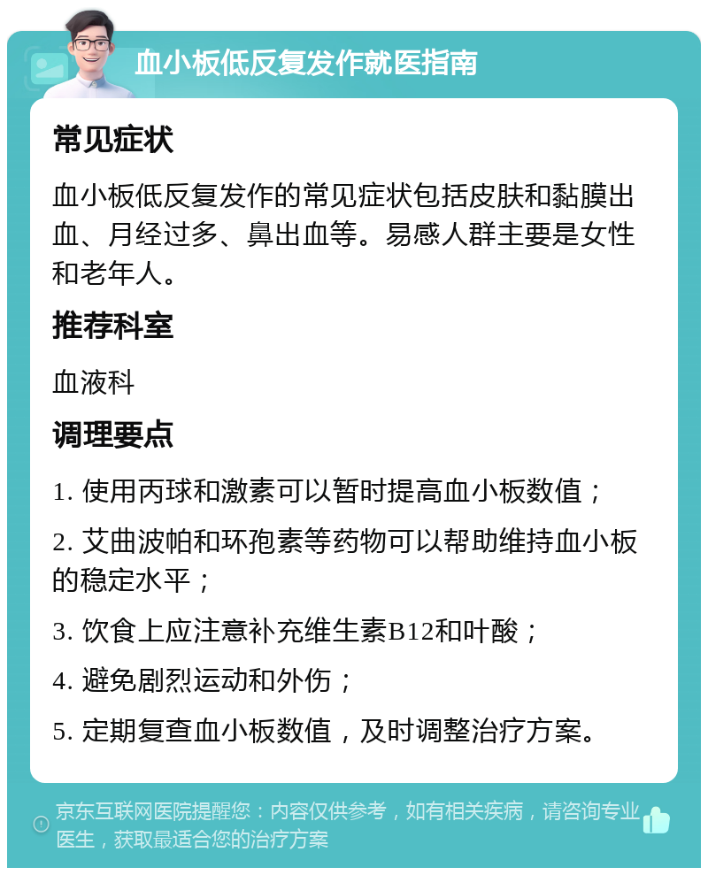 血小板低反复发作就医指南 常见症状 血小板低反复发作的常见症状包括皮肤和黏膜出血、月经过多、鼻出血等。易感人群主要是女性和老年人。 推荐科室 血液科 调理要点 1. 使用丙球和激素可以暂时提高血小板数值； 2. 艾曲波帕和环孢素等药物可以帮助维持血小板的稳定水平； 3. 饮食上应注意补充维生素B12和叶酸； 4. 避免剧烈运动和外伤； 5. 定期复查血小板数值，及时调整治疗方案。