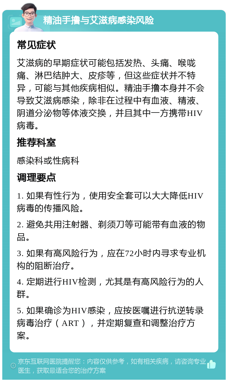 精油手撸与艾滋病感染风险 常见症状 艾滋病的早期症状可能包括发热、头痛、喉咙痛、淋巴结肿大、皮疹等，但这些症状并不特异，可能与其他疾病相似。精油手撸本身并不会导致艾滋病感染，除非在过程中有血液、精液、阴道分泌物等体液交换，并且其中一方携带HIV病毒。 推荐科室 感染科或性病科 调理要点 1. 如果有性行为，使用安全套可以大大降低HIV病毒的传播风险。 2. 避免共用注射器、剃须刀等可能带有血液的物品。 3. 如果有高风险行为，应在72小时内寻求专业机构的阻断治疗。 4. 定期进行HIV检测，尤其是有高风险行为的人群。 5. 如果确诊为HIV感染，应按医嘱进行抗逆转录病毒治疗（ART），并定期复查和调整治疗方案。