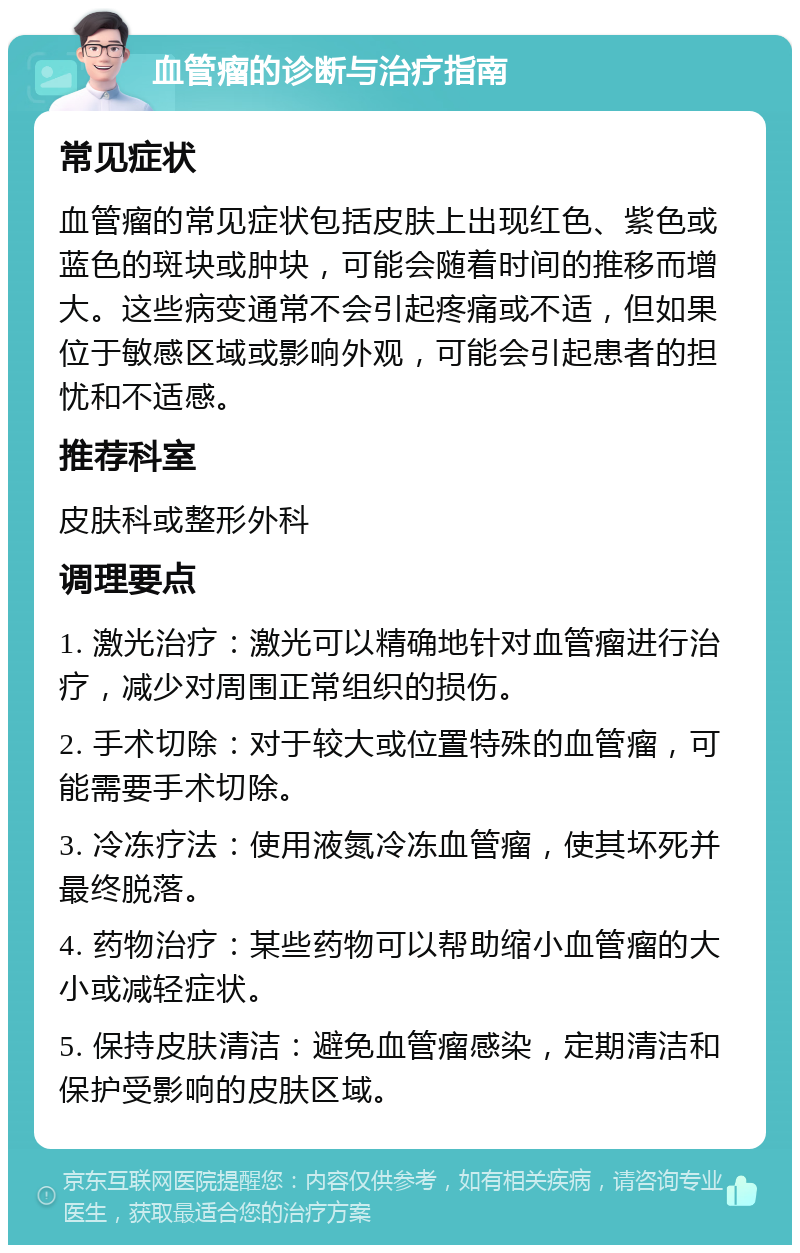 血管瘤的诊断与治疗指南 常见症状 血管瘤的常见症状包括皮肤上出现红色、紫色或蓝色的斑块或肿块，可能会随着时间的推移而增大。这些病变通常不会引起疼痛或不适，但如果位于敏感区域或影响外观，可能会引起患者的担忧和不适感。 推荐科室 皮肤科或整形外科 调理要点 1. 激光治疗：激光可以精确地针对血管瘤进行治疗，减少对周围正常组织的损伤。 2. 手术切除：对于较大或位置特殊的血管瘤，可能需要手术切除。 3. 冷冻疗法：使用液氮冷冻血管瘤，使其坏死并最终脱落。 4. 药物治疗：某些药物可以帮助缩小血管瘤的大小或减轻症状。 5. 保持皮肤清洁：避免血管瘤感染，定期清洁和保护受影响的皮肤区域。