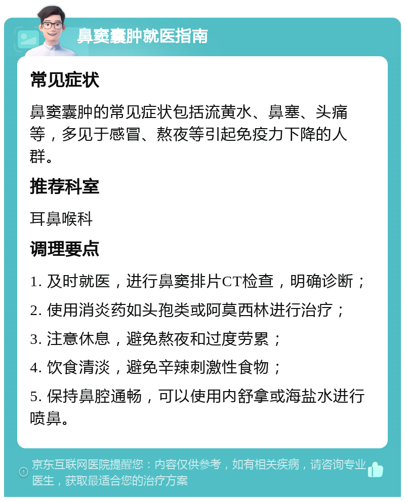 鼻窦囊肿就医指南 常见症状 鼻窦囊肿的常见症状包括流黄水、鼻塞、头痛等，多见于感冒、熬夜等引起免疫力下降的人群。 推荐科室 耳鼻喉科 调理要点 1. 及时就医，进行鼻窦排片CT检查，明确诊断； 2. 使用消炎药如头孢类或阿莫西林进行治疗； 3. 注意休息，避免熬夜和过度劳累； 4. 饮食清淡，避免辛辣刺激性食物； 5. 保持鼻腔通畅，可以使用内舒拿或海盐水进行喷鼻。