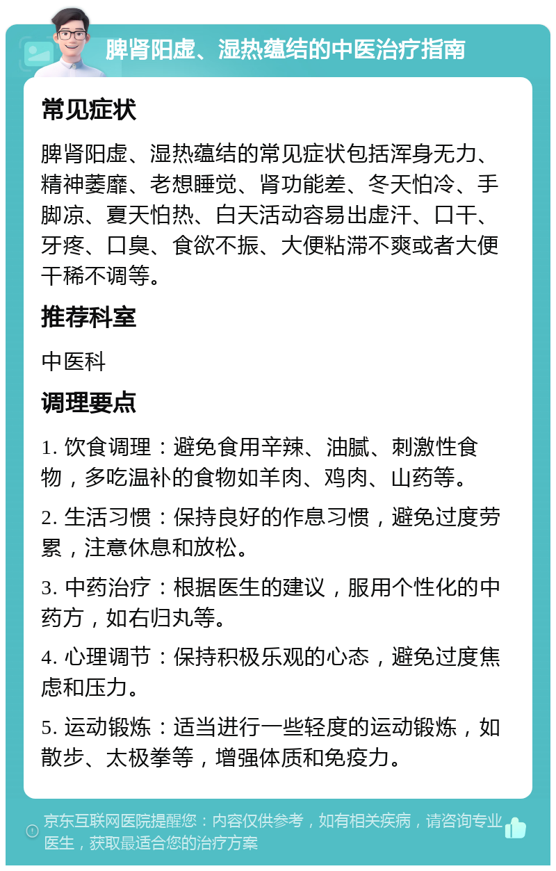 脾肾阳虚、湿热蕴结的中医治疗指南 常见症状 脾肾阳虚、湿热蕴结的常见症状包括浑身无力、精神萎靡、老想睡觉、肾功能差、冬天怕冷、手脚凉、夏天怕热、白天活动容易出虚汗、口干、牙疼、口臭、食欲不振、大便粘滞不爽或者大便干稀不调等。 推荐科室 中医科 调理要点 1. 饮食调理：避免食用辛辣、油腻、刺激性食物，多吃温补的食物如羊肉、鸡肉、山药等。 2. 生活习惯：保持良好的作息习惯，避免过度劳累，注意休息和放松。 3. 中药治疗：根据医生的建议，服用个性化的中药方，如右归丸等。 4. 心理调节：保持积极乐观的心态，避免过度焦虑和压力。 5. 运动锻炼：适当进行一些轻度的运动锻炼，如散步、太极拳等，增强体质和免疫力。