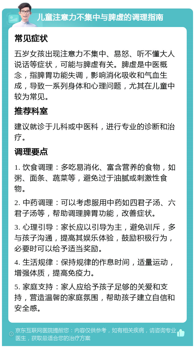 儿童注意力不集中与脾虚的调理指南 常见症状 五岁女孩出现注意力不集中、易怒、听不懂大人说话等症状，可能与脾虚有关。脾虚是中医概念，指脾胃功能失调，影响消化吸收和气血生成，导致一系列身体和心理问题，尤其在儿童中较为常见。 推荐科室 建议就诊于儿科或中医科，进行专业的诊断和治疗。 调理要点 1. 饮食调理：多吃易消化、富含营养的食物，如粥、面条、蔬菜等，避免过于油腻或刺激性食物。 2. 中药调理：可以考虑服用中药如四君子汤、六君子汤等，帮助调理脾胃功能，改善症状。 3. 心理引导：家长应以引导为主，避免训斥，多与孩子沟通，提高其娱乐体验，鼓励积极行为，必要时可以给予适当奖励。 4. 生活规律：保持规律的作息时间，适量运动，增强体质，提高免疫力。 5. 家庭支持：家人应给予孩子足够的关爱和支持，营造温馨的家庭氛围，帮助孩子建立自信和安全感。