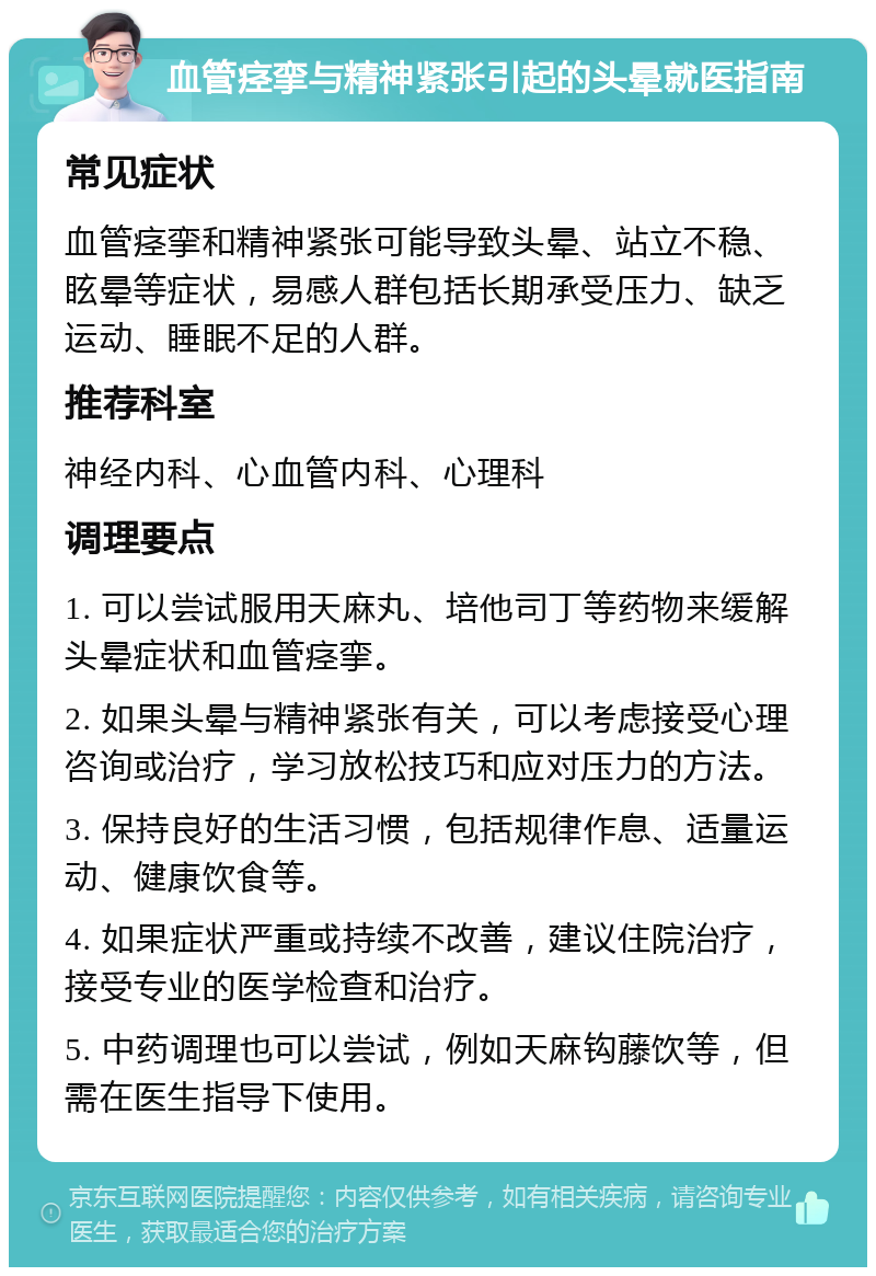 血管痉挛与精神紧张引起的头晕就医指南 常见症状 血管痉挛和精神紧张可能导致头晕、站立不稳、眩晕等症状，易感人群包括长期承受压力、缺乏运动、睡眠不足的人群。 推荐科室 神经内科、心血管内科、心理科 调理要点 1. 可以尝试服用天麻丸、培他司丁等药物来缓解头晕症状和血管痉挛。 2. 如果头晕与精神紧张有关，可以考虑接受心理咨询或治疗，学习放松技巧和应对压力的方法。 3. 保持良好的生活习惯，包括规律作息、适量运动、健康饮食等。 4. 如果症状严重或持续不改善，建议住院治疗，接受专业的医学检查和治疗。 5. 中药调理也可以尝试，例如天麻钩藤饮等，但需在医生指导下使用。