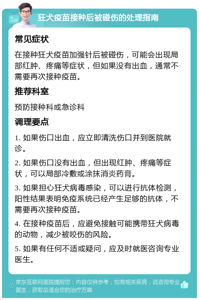 狂犬疫苗接种后被碰伤的处理指南 常见症状 在接种狂犬疫苗加强针后被碰伤，可能会出现局部红肿、疼痛等症状，但如果没有出血，通常不需要再次接种疫苗。 推荐科室 预防接种科或急诊科 调理要点 1. 如果伤口出血，应立即清洗伤口并到医院就诊。 2. 如果伤口没有出血，但出现红肿、疼痛等症状，可以局部冷敷或涂抹消炎药膏。 3. 如果担心狂犬病毒感染，可以进行抗体检测，阳性结果表明免疫系统已经产生足够的抗体，不需要再次接种疫苗。 4. 在接种疫苗后，应避免接触可能携带狂犬病毒的动物，减少被咬伤的风险。 5. 如果有任何不适或疑问，应及时就医咨询专业医生。