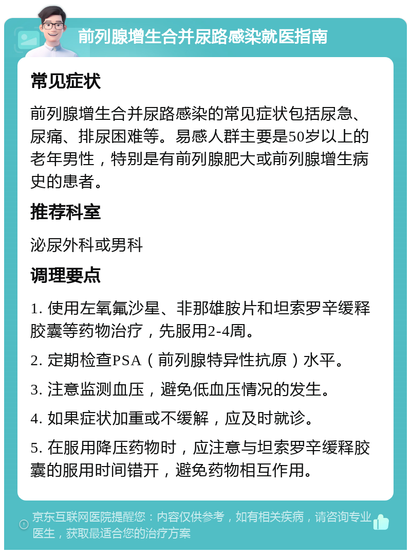 前列腺增生合并尿路感染就医指南 常见症状 前列腺增生合并尿路感染的常见症状包括尿急、尿痛、排尿困难等。易感人群主要是50岁以上的老年男性，特别是有前列腺肥大或前列腺增生病史的患者。 推荐科室 泌尿外科或男科 调理要点 1. 使用左氧氟沙星、非那雄胺片和坦索罗辛缓释胶囊等药物治疗，先服用2-4周。 2. 定期检查PSA（前列腺特异性抗原）水平。 3. 注意监测血压，避免低血压情况的发生。 4. 如果症状加重或不缓解，应及时就诊。 5. 在服用降压药物时，应注意与坦索罗辛缓释胶囊的服用时间错开，避免药物相互作用。