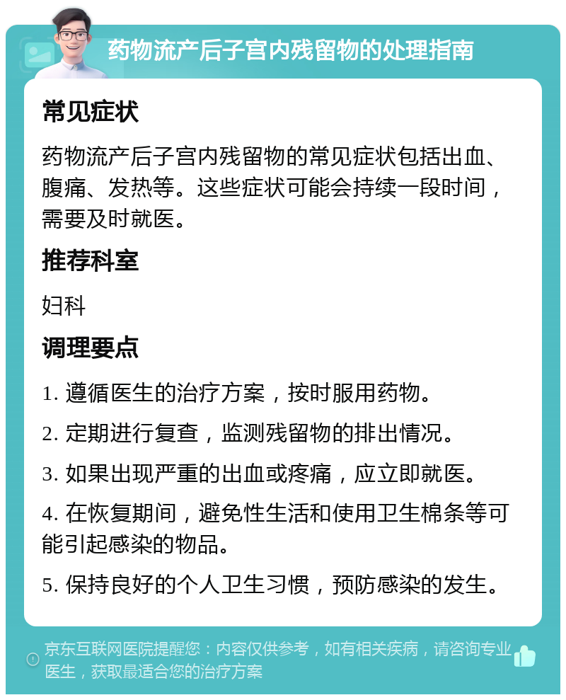 药物流产后子宫内残留物的处理指南 常见症状 药物流产后子宫内残留物的常见症状包括出血、腹痛、发热等。这些症状可能会持续一段时间，需要及时就医。 推荐科室 妇科 调理要点 1. 遵循医生的治疗方案，按时服用药物。 2. 定期进行复查，监测残留物的排出情况。 3. 如果出现严重的出血或疼痛，应立即就医。 4. 在恢复期间，避免性生活和使用卫生棉条等可能引起感染的物品。 5. 保持良好的个人卫生习惯，预防感染的发生。