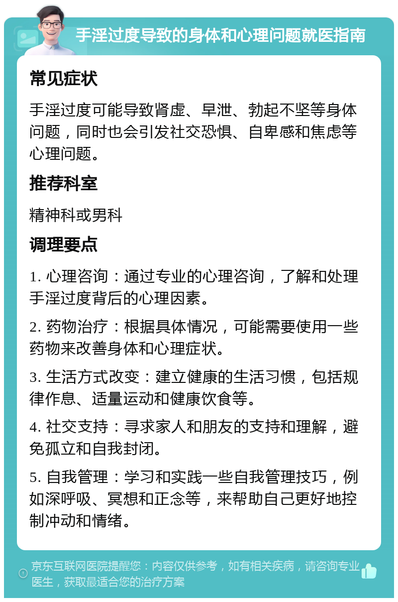 手淫过度导致的身体和心理问题就医指南 常见症状 手淫过度可能导致肾虚、早泄、勃起不坚等身体问题，同时也会引发社交恐惧、自卑感和焦虑等心理问题。 推荐科室 精神科或男科 调理要点 1. 心理咨询：通过专业的心理咨询，了解和处理手淫过度背后的心理因素。 2. 药物治疗：根据具体情况，可能需要使用一些药物来改善身体和心理症状。 3. 生活方式改变：建立健康的生活习惯，包括规律作息、适量运动和健康饮食等。 4. 社交支持：寻求家人和朋友的支持和理解，避免孤立和自我封闭。 5. 自我管理：学习和实践一些自我管理技巧，例如深呼吸、冥想和正念等，来帮助自己更好地控制冲动和情绪。