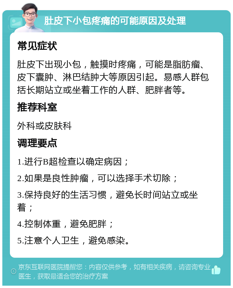 肚皮下小包疼痛的可能原因及处理 常见症状 肚皮下出现小包，触摸时疼痛，可能是脂肪瘤、皮下囊肿、淋巴结肿大等原因引起。易感人群包括长期站立或坐着工作的人群、肥胖者等。 推荐科室 外科或皮肤科 调理要点 1.进行B超检查以确定病因； 2.如果是良性肿瘤，可以选择手术切除； 3.保持良好的生活习惯，避免长时间站立或坐着； 4.控制体重，避免肥胖； 5.注意个人卫生，避免感染。