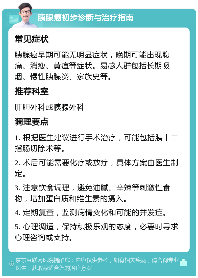 胰腺癌初步诊断与治疗指南 常见症状 胰腺癌早期可能无明显症状，晚期可能出现腹痛、消瘦、黄疸等症状。易感人群包括长期吸烟、慢性胰腺炎、家族史等。 推荐科室 肝胆外科或胰腺外科 调理要点 1. 根据医生建议进行手术治疗，可能包括胰十二指肠切除术等。 2. 术后可能需要化疗或放疗，具体方案由医生制定。 3. 注意饮食调理，避免油腻、辛辣等刺激性食物，增加蛋白质和维生素的摄入。 4. 定期复查，监测病情变化和可能的并发症。 5. 心理调适，保持积极乐观的态度，必要时寻求心理咨询或支持。