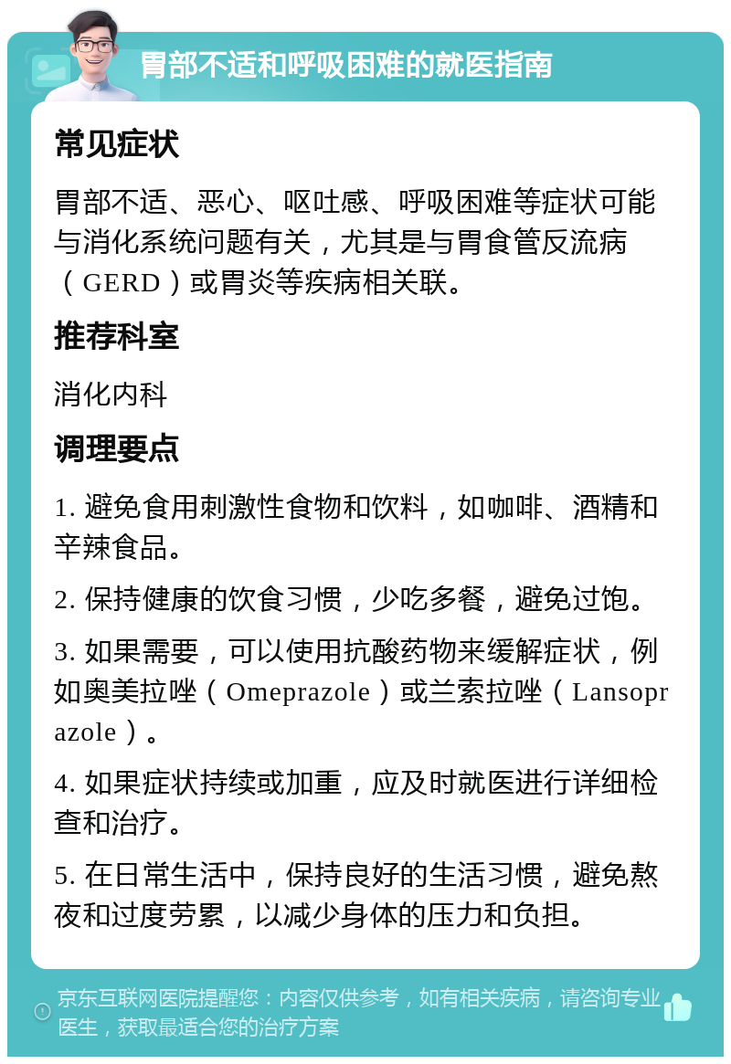 胃部不适和呼吸困难的就医指南 常见症状 胃部不适、恶心、呕吐感、呼吸困难等症状可能与消化系统问题有关，尤其是与胃食管反流病（GERD）或胃炎等疾病相关联。 推荐科室 消化内科 调理要点 1. 避免食用刺激性食物和饮料，如咖啡、酒精和辛辣食品。 2. 保持健康的饮食习惯，少吃多餐，避免过饱。 3. 如果需要，可以使用抗酸药物来缓解症状，例如奥美拉唑（Omeprazole）或兰索拉唑（Lansoprazole）。 4. 如果症状持续或加重，应及时就医进行详细检查和治疗。 5. 在日常生活中，保持良好的生活习惯，避免熬夜和过度劳累，以减少身体的压力和负担。