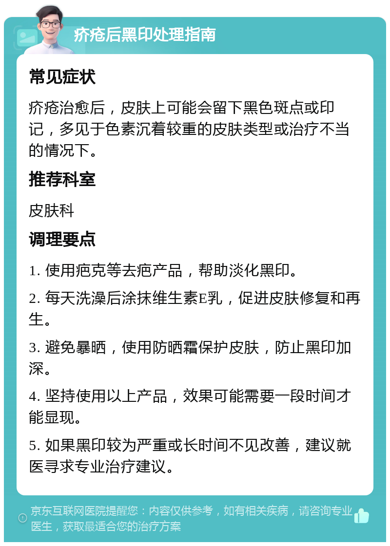 疥疮后黑印处理指南 常见症状 疥疮治愈后，皮肤上可能会留下黑色斑点或印记，多见于色素沉着较重的皮肤类型或治疗不当的情况下。 推荐科室 皮肤科 调理要点 1. 使用疤克等去疤产品，帮助淡化黑印。 2. 每天洗澡后涂抹维生素E乳，促进皮肤修复和再生。 3. 避免暴晒，使用防晒霜保护皮肤，防止黑印加深。 4. 坚持使用以上产品，效果可能需要一段时间才能显现。 5. 如果黑印较为严重或长时间不见改善，建议就医寻求专业治疗建议。