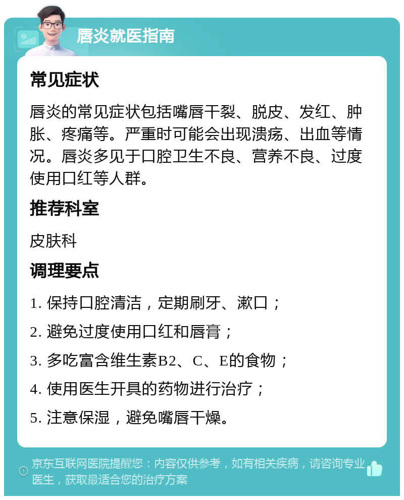 唇炎就医指南 常见症状 唇炎的常见症状包括嘴唇干裂、脱皮、发红、肿胀、疼痛等。严重时可能会出现溃疡、出血等情况。唇炎多见于口腔卫生不良、营养不良、过度使用口红等人群。 推荐科室 皮肤科 调理要点 1. 保持口腔清洁，定期刷牙、漱口； 2. 避免过度使用口红和唇膏； 3. 多吃富含维生素B2、C、E的食物； 4. 使用医生开具的药物进行治疗； 5. 注意保湿，避免嘴唇干燥。