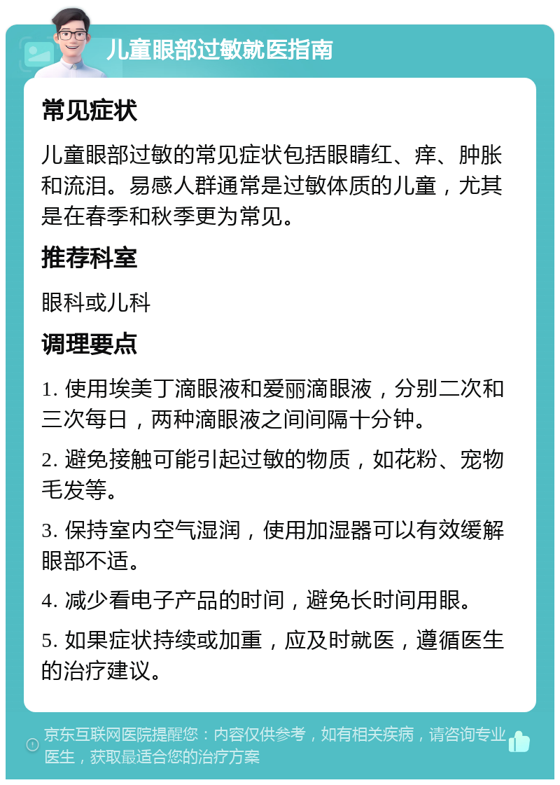 儿童眼部过敏就医指南 常见症状 儿童眼部过敏的常见症状包括眼睛红、痒、肿胀和流泪。易感人群通常是过敏体质的儿童，尤其是在春季和秋季更为常见。 推荐科室 眼科或儿科 调理要点 1. 使用埃美丁滴眼液和爱丽滴眼液，分别二次和三次每日，两种滴眼液之间间隔十分钟。 2. 避免接触可能引起过敏的物质，如花粉、宠物毛发等。 3. 保持室内空气湿润，使用加湿器可以有效缓解眼部不适。 4. 减少看电子产品的时间，避免长时间用眼。 5. 如果症状持续或加重，应及时就医，遵循医生的治疗建议。