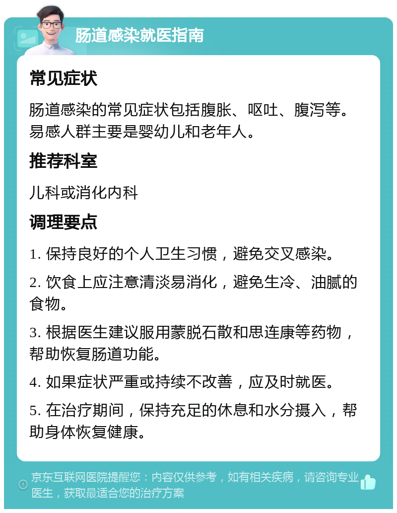 肠道感染就医指南 常见症状 肠道感染的常见症状包括腹胀、呕吐、腹泻等。易感人群主要是婴幼儿和老年人。 推荐科室 儿科或消化内科 调理要点 1. 保持良好的个人卫生习惯，避免交叉感染。 2. 饮食上应注意清淡易消化，避免生冷、油腻的食物。 3. 根据医生建议服用蒙脱石散和思连康等药物，帮助恢复肠道功能。 4. 如果症状严重或持续不改善，应及时就医。 5. 在治疗期间，保持充足的休息和水分摄入，帮助身体恢复健康。