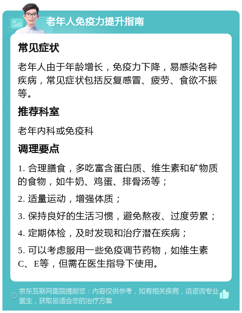 老年人免疫力提升指南 常见症状 老年人由于年龄增长，免疫力下降，易感染各种疾病，常见症状包括反复感冒、疲劳、食欲不振等。 推荐科室 老年内科或免疫科 调理要点 1. 合理膳食，多吃富含蛋白质、维生素和矿物质的食物，如牛奶、鸡蛋、排骨汤等； 2. 适量运动，增强体质； 3. 保持良好的生活习惯，避免熬夜、过度劳累； 4. 定期体检，及时发现和治疗潜在疾病； 5. 可以考虑服用一些免疫调节药物，如维生素C、E等，但需在医生指导下使用。