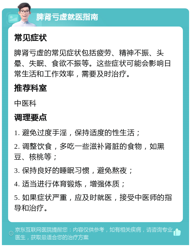 脾肾亏虚就医指南 常见症状 脾肾亏虚的常见症状包括疲劳、精神不振、头晕、失眠、食欲不振等。这些症状可能会影响日常生活和工作效率，需要及时治疗。 推荐科室 中医科 调理要点 1. 避免过度手淫，保持适度的性生活； 2. 调整饮食，多吃一些滋补肾脏的食物，如黑豆、核桃等； 3. 保持良好的睡眠习惯，避免熬夜； 4. 适当进行体育锻炼，增强体质； 5. 如果症状严重，应及时就医，接受中医师的指导和治疗。