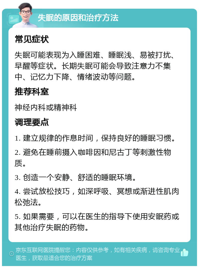 失眠的原因和治疗方法 常见症状 失眠可能表现为入睡困难、睡眠浅、易被打扰、早醒等症状。长期失眠可能会导致注意力不集中、记忆力下降、情绪波动等问题。 推荐科室 神经内科或精神科 调理要点 1. 建立规律的作息时间，保持良好的睡眠习惯。 2. 避免在睡前摄入咖啡因和尼古丁等刺激性物质。 3. 创造一个安静、舒适的睡眠环境。 4. 尝试放松技巧，如深呼吸、冥想或渐进性肌肉松弛法。 5. 如果需要，可以在医生的指导下使用安眠药或其他治疗失眠的药物。