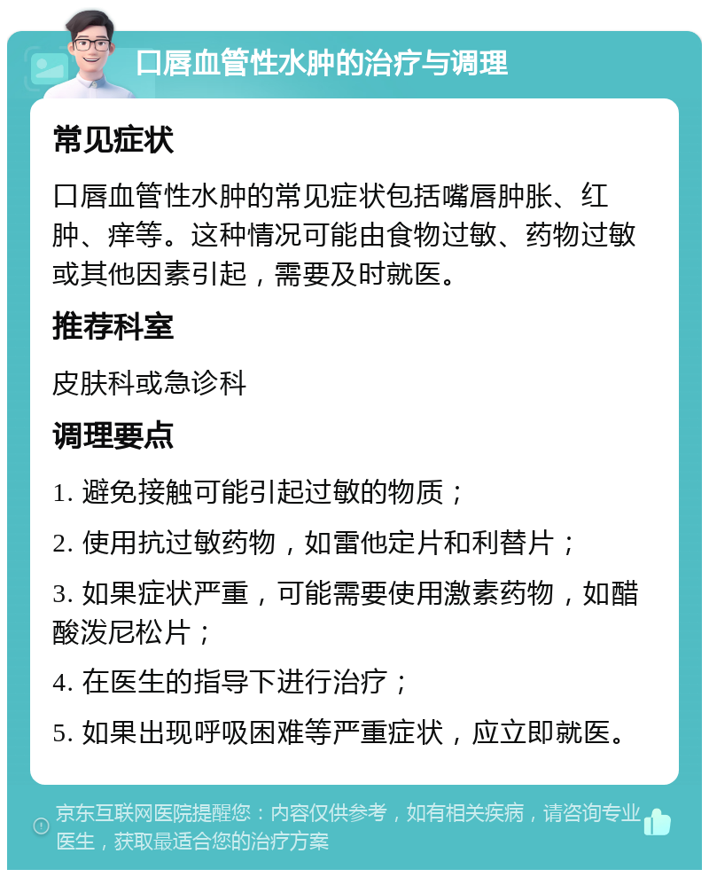 口唇血管性水肿的治疗与调理 常见症状 口唇血管性水肿的常见症状包括嘴唇肿胀、红肿、痒等。这种情况可能由食物过敏、药物过敏或其他因素引起，需要及时就医。 推荐科室 皮肤科或急诊科 调理要点 1. 避免接触可能引起过敏的物质； 2. 使用抗过敏药物，如雷他定片和利替片； 3. 如果症状严重，可能需要使用激素药物，如醋酸泼尼松片； 4. 在医生的指导下进行治疗； 5. 如果出现呼吸困难等严重症状，应立即就医。