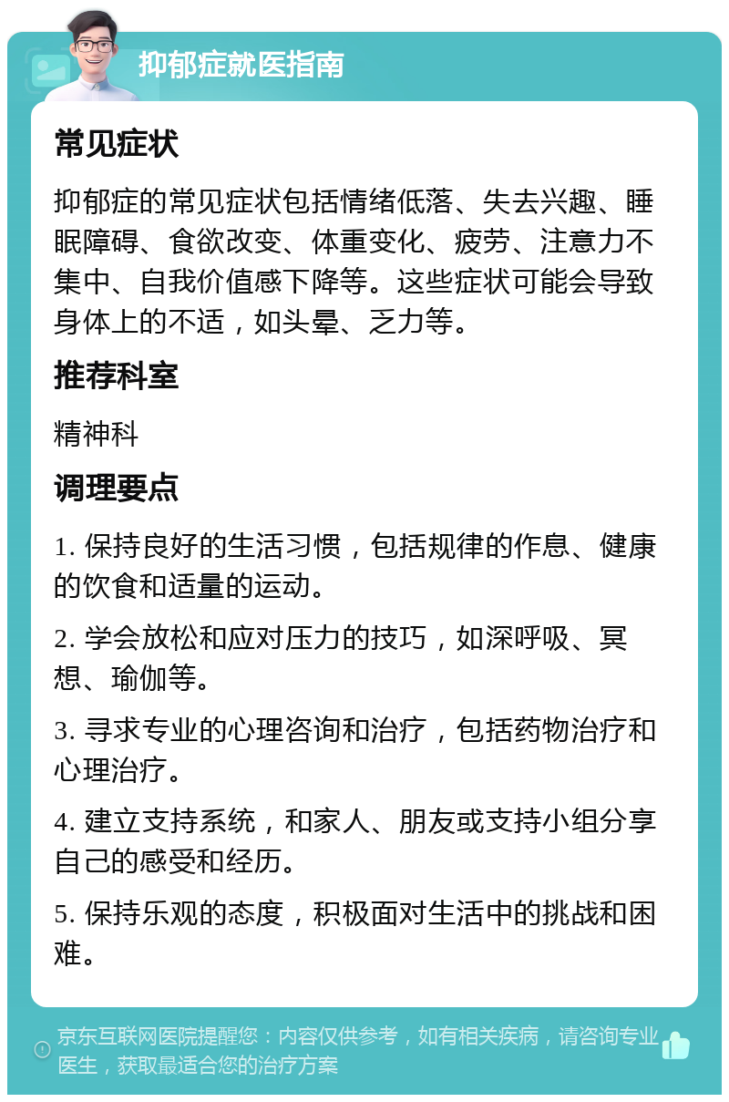 抑郁症就医指南 常见症状 抑郁症的常见症状包括情绪低落、失去兴趣、睡眠障碍、食欲改变、体重变化、疲劳、注意力不集中、自我价值感下降等。这些症状可能会导致身体上的不适，如头晕、乏力等。 推荐科室 精神科 调理要点 1. 保持良好的生活习惯，包括规律的作息、健康的饮食和适量的运动。 2. 学会放松和应对压力的技巧，如深呼吸、冥想、瑜伽等。 3. 寻求专业的心理咨询和治疗，包括药物治疗和心理治疗。 4. 建立支持系统，和家人、朋友或支持小组分享自己的感受和经历。 5. 保持乐观的态度，积极面对生活中的挑战和困难。