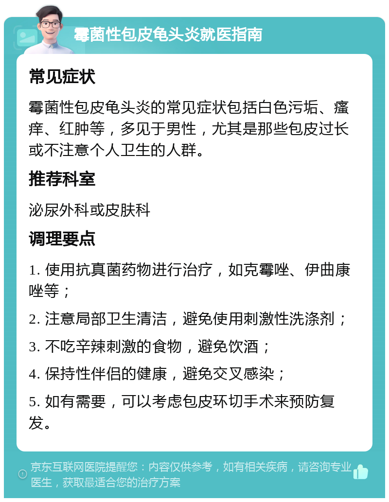 霉菌性包皮龟头炎就医指南 常见症状 霉菌性包皮龟头炎的常见症状包括白色污垢、瘙痒、红肿等，多见于男性，尤其是那些包皮过长或不注意个人卫生的人群。 推荐科室 泌尿外科或皮肤科 调理要点 1. 使用抗真菌药物进行治疗，如克霉唑、伊曲康唑等； 2. 注意局部卫生清洁，避免使用刺激性洗涤剂； 3. 不吃辛辣刺激的食物，避免饮酒； 4. 保持性伴侣的健康，避免交叉感染； 5. 如有需要，可以考虑包皮环切手术来预防复发。