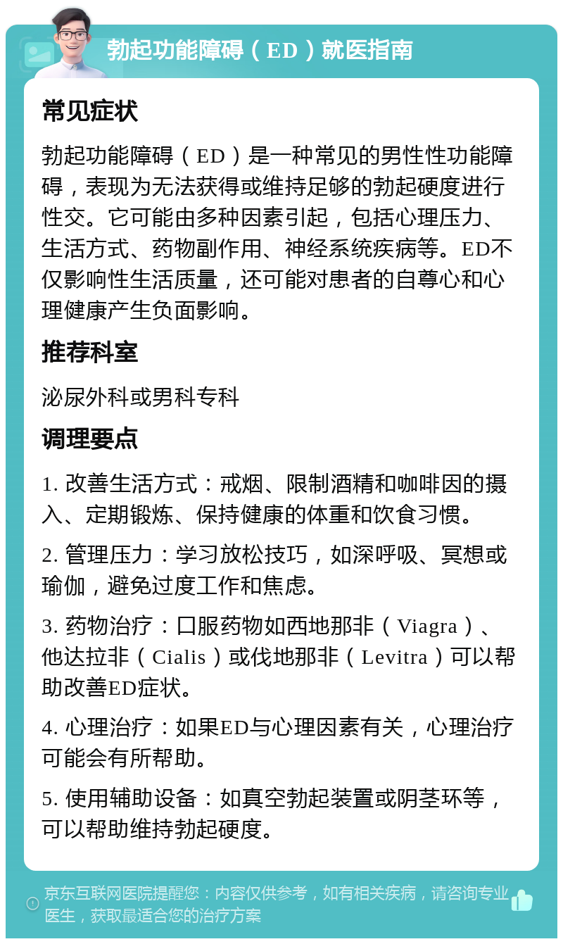 勃起功能障碍（ED）就医指南 常见症状 勃起功能障碍（ED）是一种常见的男性性功能障碍，表现为无法获得或维持足够的勃起硬度进行性交。它可能由多种因素引起，包括心理压力、生活方式、药物副作用、神经系统疾病等。ED不仅影响性生活质量，还可能对患者的自尊心和心理健康产生负面影响。 推荐科室 泌尿外科或男科专科 调理要点 1. 改善生活方式：戒烟、限制酒精和咖啡因的摄入、定期锻炼、保持健康的体重和饮食习惯。 2. 管理压力：学习放松技巧，如深呼吸、冥想或瑜伽，避免过度工作和焦虑。 3. 药物治疗：口服药物如西地那非（Viagra）、他达拉非（Cialis）或伐地那非（Levitra）可以帮助改善ED症状。 4. 心理治疗：如果ED与心理因素有关，心理治疗可能会有所帮助。 5. 使用辅助设备：如真空勃起装置或阴茎环等，可以帮助维持勃起硬度。