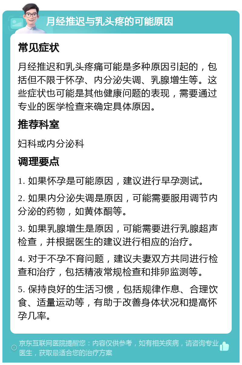 月经推迟与乳头疼的可能原因 常见症状 月经推迟和乳头疼痛可能是多种原因引起的，包括但不限于怀孕、内分泌失调、乳腺增生等。这些症状也可能是其他健康问题的表现，需要通过专业的医学检查来确定具体原因。 推荐科室 妇科或内分泌科 调理要点 1. 如果怀孕是可能原因，建议进行早孕测试。 2. 如果内分泌失调是原因，可能需要服用调节内分泌的药物，如黄体酮等。 3. 如果乳腺增生是原因，可能需要进行乳腺超声检查，并根据医生的建议进行相应的治疗。 4. 对于不孕不育问题，建议夫妻双方共同进行检查和治疗，包括精液常规检查和排卵监测等。 5. 保持良好的生活习惯，包括规律作息、合理饮食、适量运动等，有助于改善身体状况和提高怀孕几率。