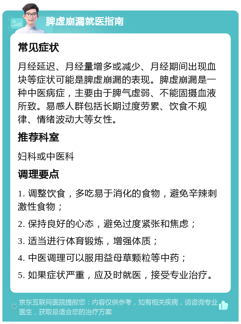 脾虚崩漏就医指南 常见症状 月经延迟、月经量增多或减少、月经期间出现血块等症状可能是脾虚崩漏的表现。脾虚崩漏是一种中医病症，主要由于脾气虚弱、不能固摄血液所致。易感人群包括长期过度劳累、饮食不规律、情绪波动大等女性。 推荐科室 妇科或中医科 调理要点 1. 调整饮食，多吃易于消化的食物，避免辛辣刺激性食物； 2. 保持良好的心态，避免过度紧张和焦虑； 3. 适当进行体育锻炼，增强体质； 4. 中医调理可以服用益母草颗粒等中药； 5. 如果症状严重，应及时就医，接受专业治疗。