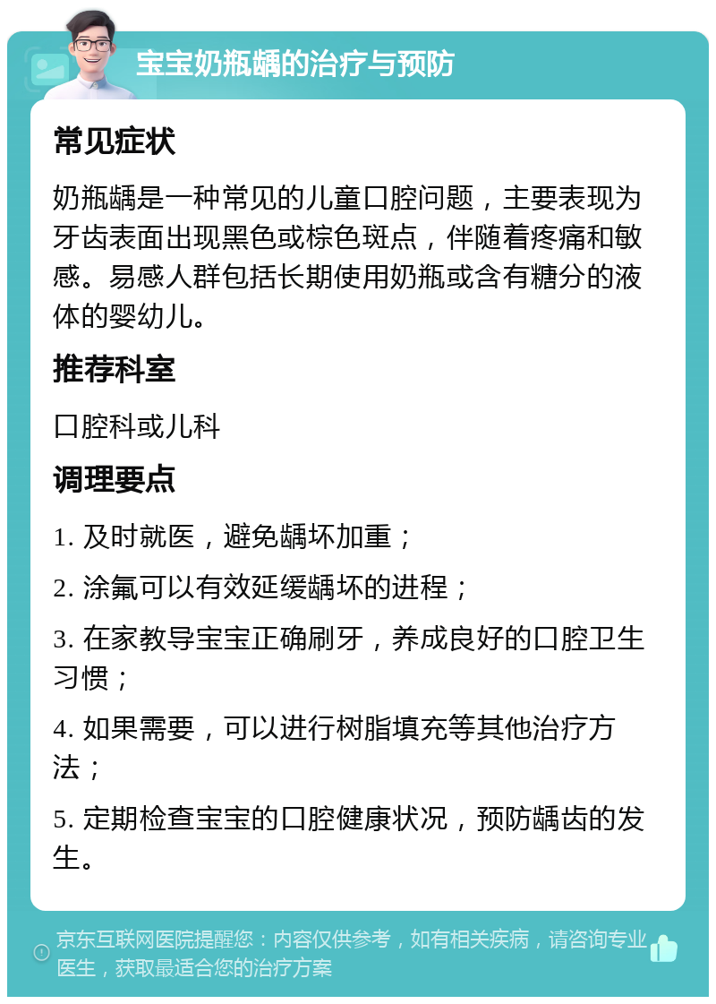 宝宝奶瓶龋的治疗与预防 常见症状 奶瓶龋是一种常见的儿童口腔问题，主要表现为牙齿表面出现黑色或棕色斑点，伴随着疼痛和敏感。易感人群包括长期使用奶瓶或含有糖分的液体的婴幼儿。 推荐科室 口腔科或儿科 调理要点 1. 及时就医，避免龋坏加重； 2. 涂氟可以有效延缓龋坏的进程； 3. 在家教导宝宝正确刷牙，养成良好的口腔卫生习惯； 4. 如果需要，可以进行树脂填充等其他治疗方法； 5. 定期检查宝宝的口腔健康状况，预防龋齿的发生。