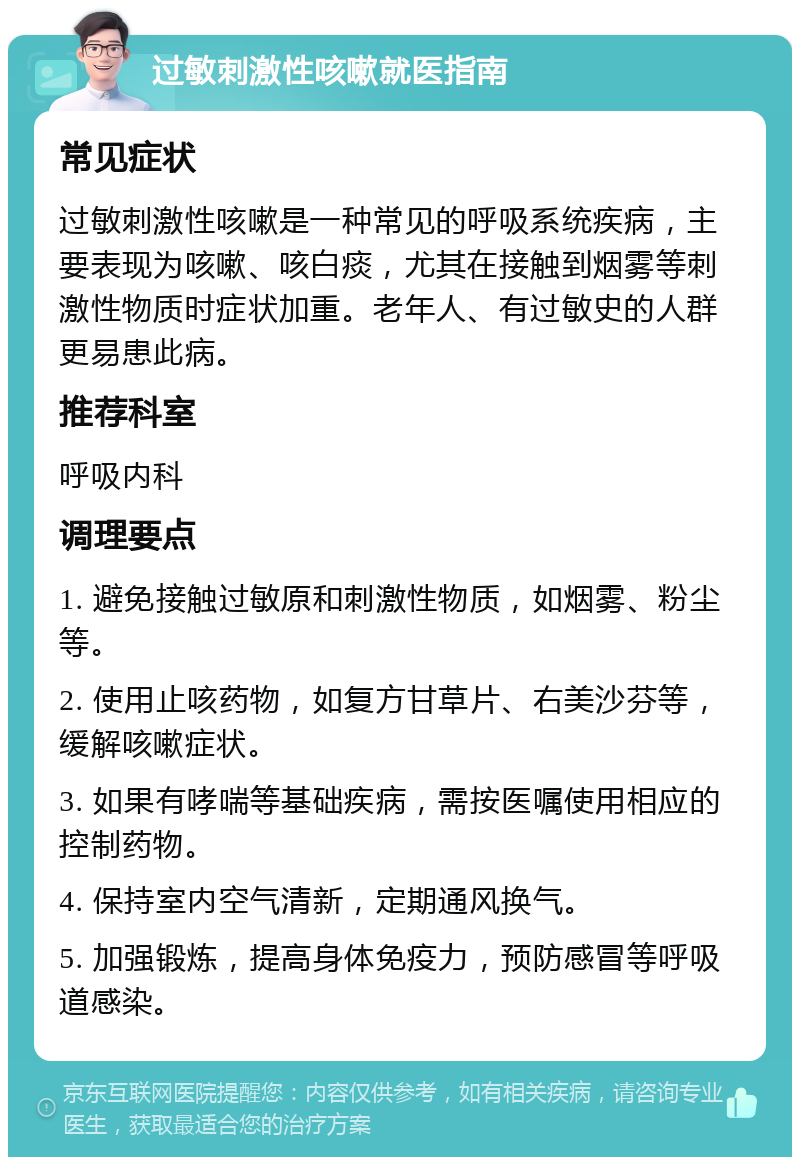 过敏刺激性咳嗽就医指南 常见症状 过敏刺激性咳嗽是一种常见的呼吸系统疾病，主要表现为咳嗽、咳白痰，尤其在接触到烟雾等刺激性物质时症状加重。老年人、有过敏史的人群更易患此病。 推荐科室 呼吸内科 调理要点 1. 避免接触过敏原和刺激性物质，如烟雾、粉尘等。 2. 使用止咳药物，如复方甘草片、右美沙芬等，缓解咳嗽症状。 3. 如果有哮喘等基础疾病，需按医嘱使用相应的控制药物。 4. 保持室内空气清新，定期通风换气。 5. 加强锻炼，提高身体免疫力，预防感冒等呼吸道感染。