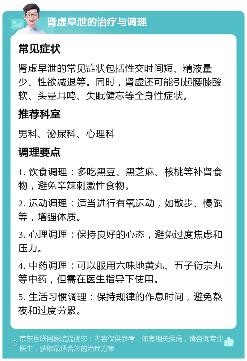 肾虚早泄的治疗与调理 常见症状 肾虚早泄的常见症状包括性交时间短、精液量少、性欲减退等。同时，肾虚还可能引起腰膝酸软、头晕耳鸣、失眠健忘等全身性症状。 推荐科室 男科、泌尿科、心理科 调理要点 1. 饮食调理：多吃黑豆、黑芝麻、核桃等补肾食物，避免辛辣刺激性食物。 2. 运动调理：适当进行有氧运动，如散步、慢跑等，增强体质。 3. 心理调理：保持良好的心态，避免过度焦虑和压力。 4. 中药调理：可以服用六味地黄丸、五子衍宗丸等中药，但需在医生指导下使用。 5. 生活习惯调理：保持规律的作息时间，避免熬夜和过度劳累。