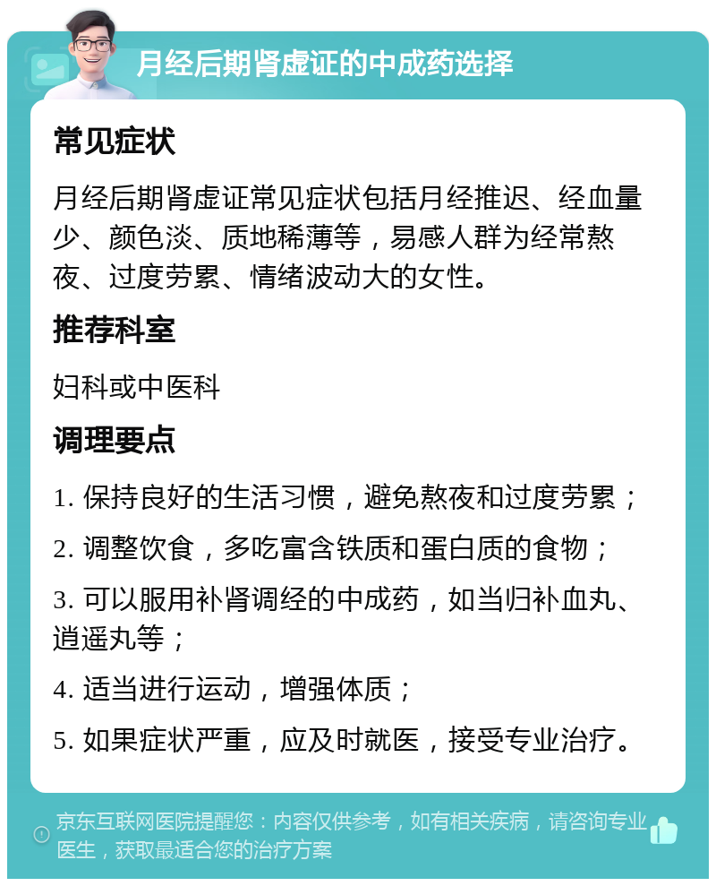 月经后期肾虚证的中成药选择 常见症状 月经后期肾虚证常见症状包括月经推迟、经血量少、颜色淡、质地稀薄等，易感人群为经常熬夜、过度劳累、情绪波动大的女性。 推荐科室 妇科或中医科 调理要点 1. 保持良好的生活习惯，避免熬夜和过度劳累； 2. 调整饮食，多吃富含铁质和蛋白质的食物； 3. 可以服用补肾调经的中成药，如当归补血丸、逍遥丸等； 4. 适当进行运动，增强体质； 5. 如果症状严重，应及时就医，接受专业治疗。