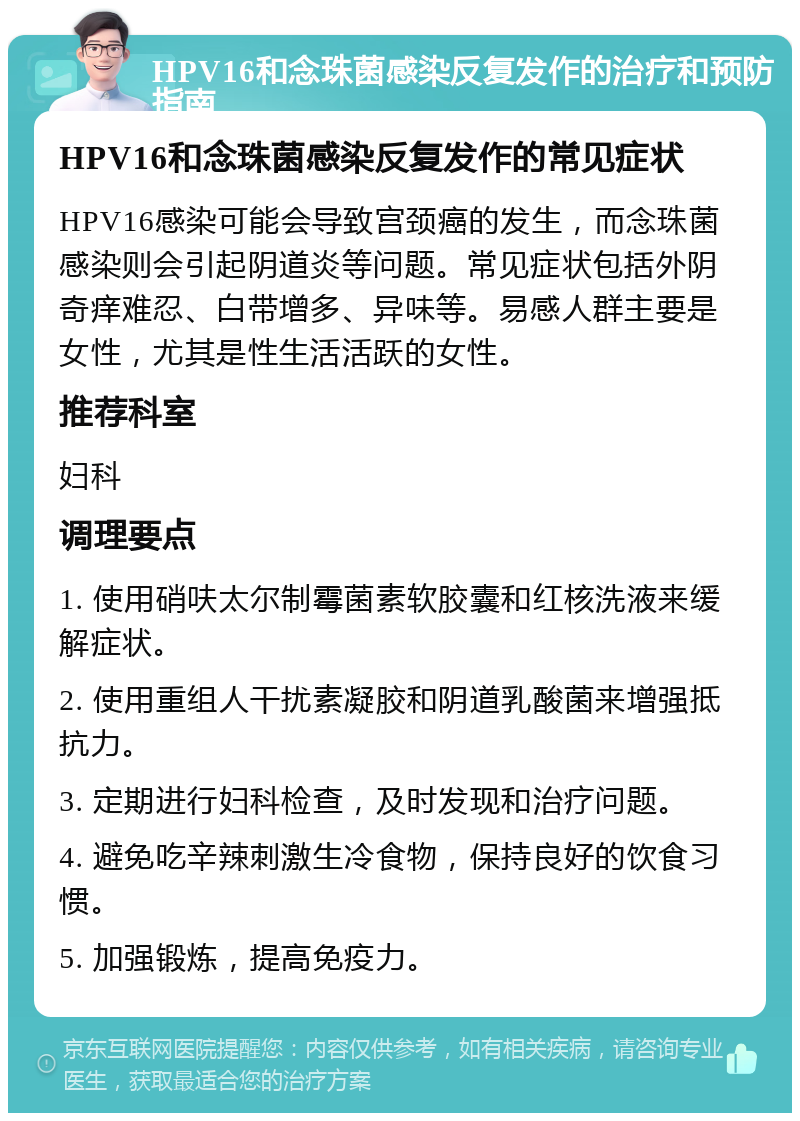 HPV16和念珠菌感染反复发作的治疗和预防指南 HPV16和念珠菌感染反复发作的常见症状 HPV16感染可能会导致宫颈癌的发生，而念珠菌感染则会引起阴道炎等问题。常见症状包括外阴奇痒难忍、白带增多、异味等。易感人群主要是女性，尤其是性生活活跃的女性。 推荐科室 妇科 调理要点 1. 使用硝呋太尔制霉菌素软胶囊和红核洗液来缓解症状。 2. 使用重组人干扰素凝胶和阴道乳酸菌来增强抵抗力。 3. 定期进行妇科检查，及时发现和治疗问题。 4. 避免吃辛辣刺激生冷食物，保持良好的饮食习惯。 5. 加强锻炼，提高免疫力。