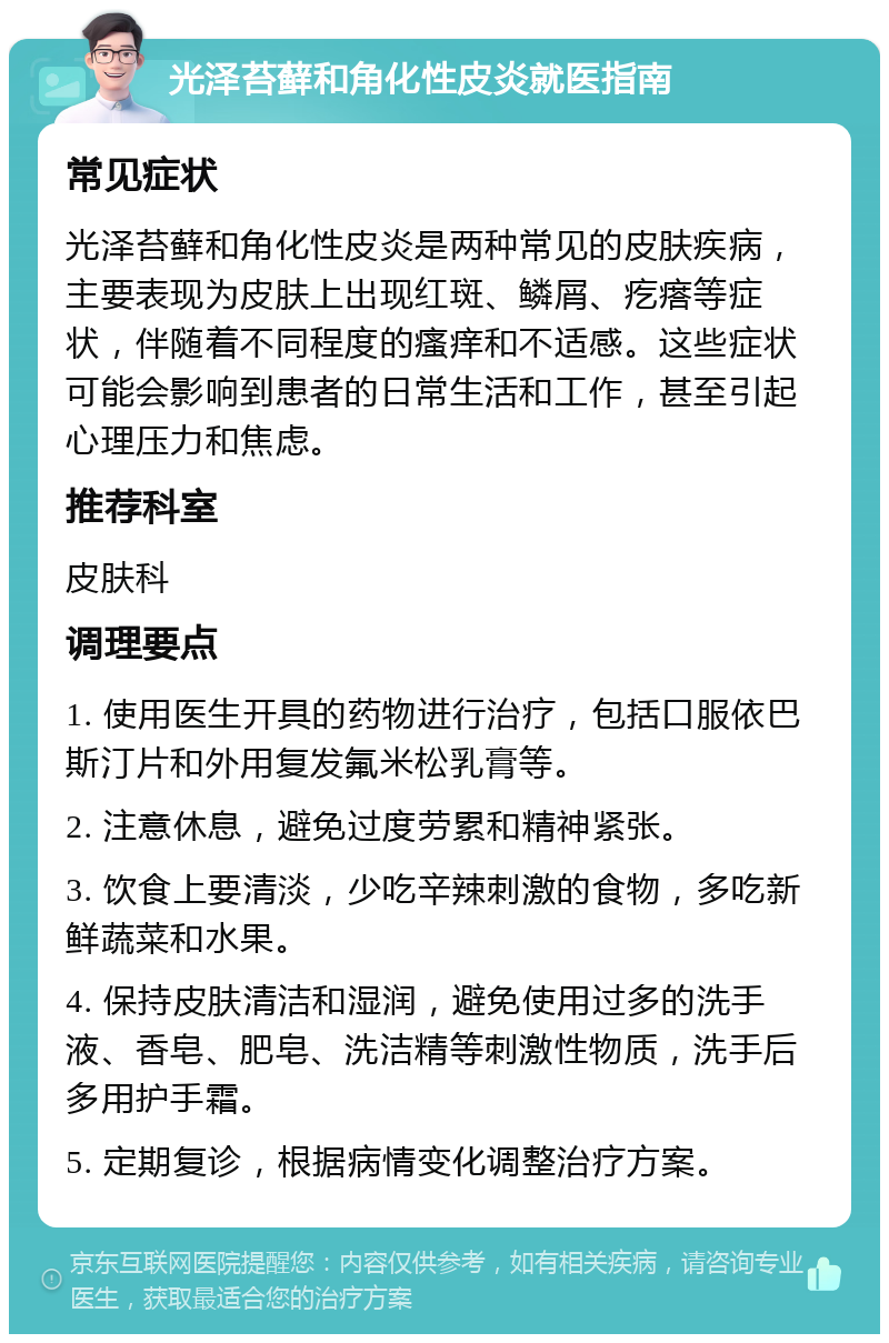 光泽苔藓和角化性皮炎就医指南 常见症状 光泽苔藓和角化性皮炎是两种常见的皮肤疾病，主要表现为皮肤上出现红斑、鳞屑、疙瘩等症状，伴随着不同程度的瘙痒和不适感。这些症状可能会影响到患者的日常生活和工作，甚至引起心理压力和焦虑。 推荐科室 皮肤科 调理要点 1. 使用医生开具的药物进行治疗，包括口服依巴斯汀片和外用复发氟米松乳膏等。 2. 注意休息，避免过度劳累和精神紧张。 3. 饮食上要清淡，少吃辛辣刺激的食物，多吃新鲜蔬菜和水果。 4. 保持皮肤清洁和湿润，避免使用过多的洗手液、香皂、肥皂、洗洁精等刺激性物质，洗手后多用护手霜。 5. 定期复诊，根据病情变化调整治疗方案。