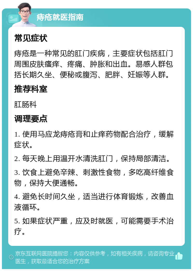 痔疮就医指南 常见症状 痔疮是一种常见的肛门疾病，主要症状包括肛门周围皮肤瘙痒、疼痛、肿胀和出血。易感人群包括长期久坐、便秘或腹泻、肥胖、妊娠等人群。 推荐科室 肛肠科 调理要点 1. 使用马应龙痔疮膏和止痒药物配合治疗，缓解症状。 2. 每天晚上用温开水清洗肛门，保持局部清洁。 3. 饮食上避免辛辣、刺激性食物，多吃高纤维食物，保持大便通畅。 4. 避免长时间久坐，适当进行体育锻炼，改善血液循环。 5. 如果症状严重，应及时就医，可能需要手术治疗。