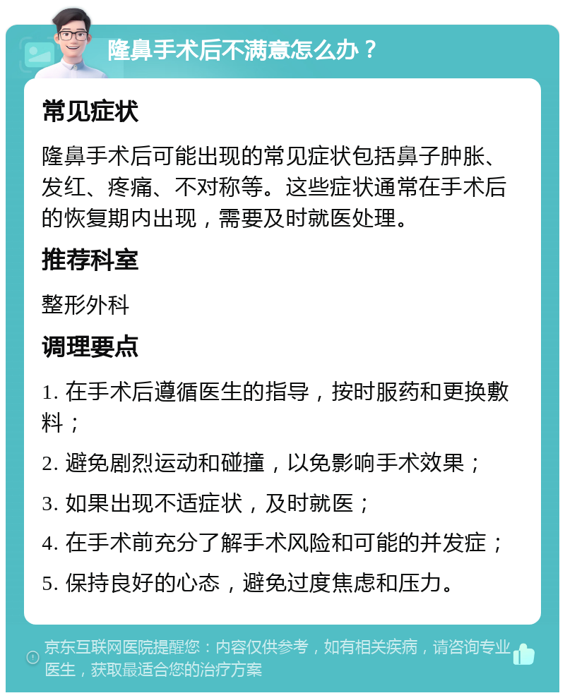 隆鼻手术后不满意怎么办？ 常见症状 隆鼻手术后可能出现的常见症状包括鼻子肿胀、发红、疼痛、不对称等。这些症状通常在手术后的恢复期内出现，需要及时就医处理。 推荐科室 整形外科 调理要点 1. 在手术后遵循医生的指导，按时服药和更换敷料； 2. 避免剧烈运动和碰撞，以免影响手术效果； 3. 如果出现不适症状，及时就医； 4. 在手术前充分了解手术风险和可能的并发症； 5. 保持良好的心态，避免过度焦虑和压力。