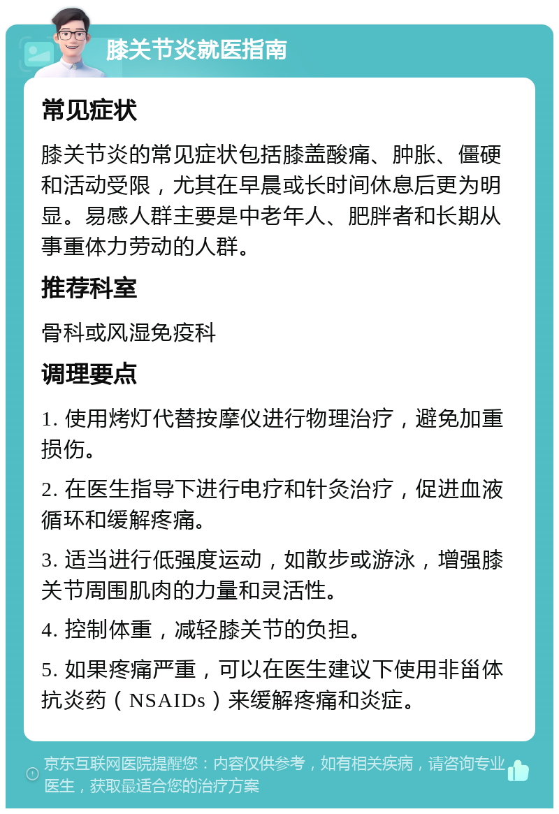 膝关节炎就医指南 常见症状 膝关节炎的常见症状包括膝盖酸痛、肿胀、僵硬和活动受限，尤其在早晨或长时间休息后更为明显。易感人群主要是中老年人、肥胖者和长期从事重体力劳动的人群。 推荐科室 骨科或风湿免疫科 调理要点 1. 使用烤灯代替按摩仪进行物理治疗，避免加重损伤。 2. 在医生指导下进行电疗和针灸治疗，促进血液循环和缓解疼痛。 3. 适当进行低强度运动，如散步或游泳，增强膝关节周围肌肉的力量和灵活性。 4. 控制体重，减轻膝关节的负担。 5. 如果疼痛严重，可以在医生建议下使用非甾体抗炎药（NSAIDs）来缓解疼痛和炎症。