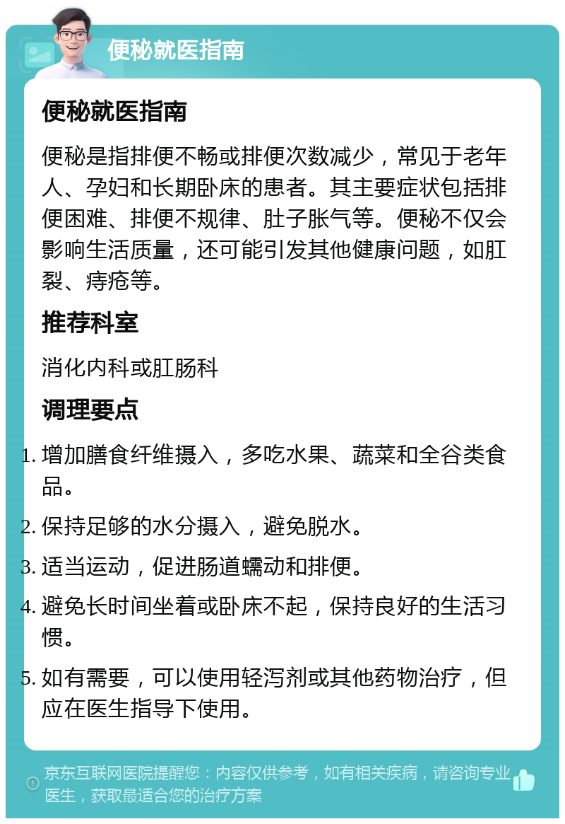 便秘就医指南 便秘就医指南 便秘是指排便不畅或排便次数减少，常见于老年人、孕妇和长期卧床的患者。其主要症状包括排便困难、排便不规律、肚子胀气等。便秘不仅会影响生活质量，还可能引发其他健康问题，如肛裂、痔疮等。 推荐科室 消化内科或肛肠科 调理要点 增加膳食纤维摄入，多吃水果、蔬菜和全谷类食品。 保持足够的水分摄入，避免脱水。 适当运动，促进肠道蠕动和排便。 避免长时间坐着或卧床不起，保持良好的生活习惯。 如有需要，可以使用轻泻剂或其他药物治疗，但应在医生指导下使用。