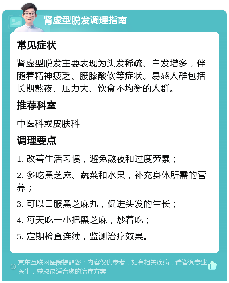 肾虚型脱发调理指南 常见症状 肾虚型脱发主要表现为头发稀疏、白发增多，伴随着精神疲乏、腰膝酸软等症状。易感人群包括长期熬夜、压力大、饮食不均衡的人群。 推荐科室 中医科或皮肤科 调理要点 1. 改善生活习惯，避免熬夜和过度劳累； 2. 多吃黑芝麻、蔬菜和水果，补充身体所需的营养； 3. 可以口服黑芝麻丸，促进头发的生长； 4. 每天吃一小把黑芝麻，炒着吃； 5. 定期检查连续，监测治疗效果。