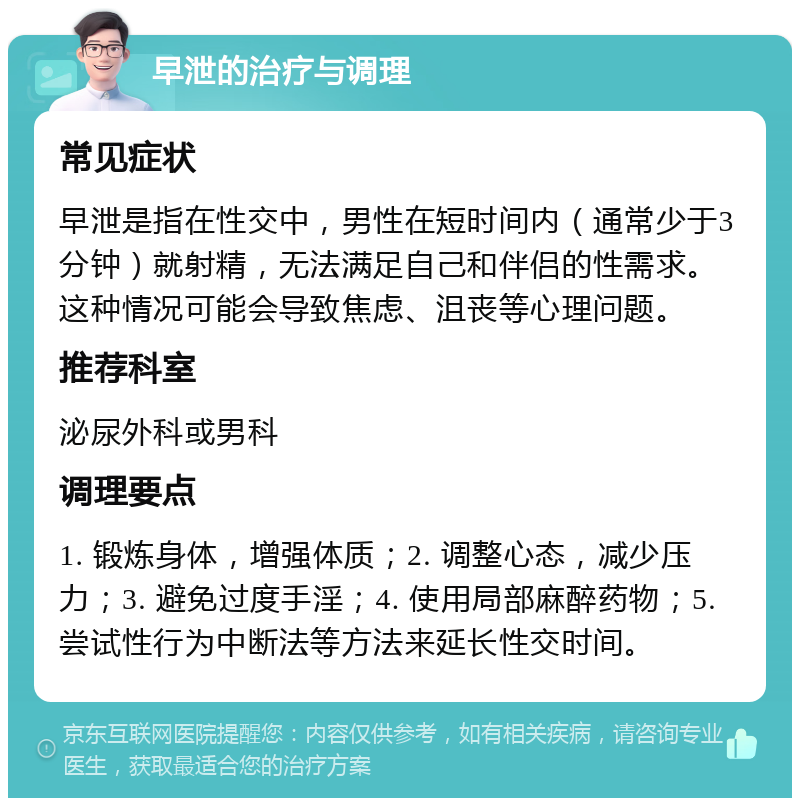 早泄的治疗与调理 常见症状 早泄是指在性交中，男性在短时间内（通常少于3分钟）就射精，无法满足自己和伴侣的性需求。这种情况可能会导致焦虑、沮丧等心理问题。 推荐科室 泌尿外科或男科 调理要点 1. 锻炼身体，增强体质；2. 调整心态，减少压力；3. 避免过度手淫；4. 使用局部麻醉药物；5. 尝试性行为中断法等方法来延长性交时间。