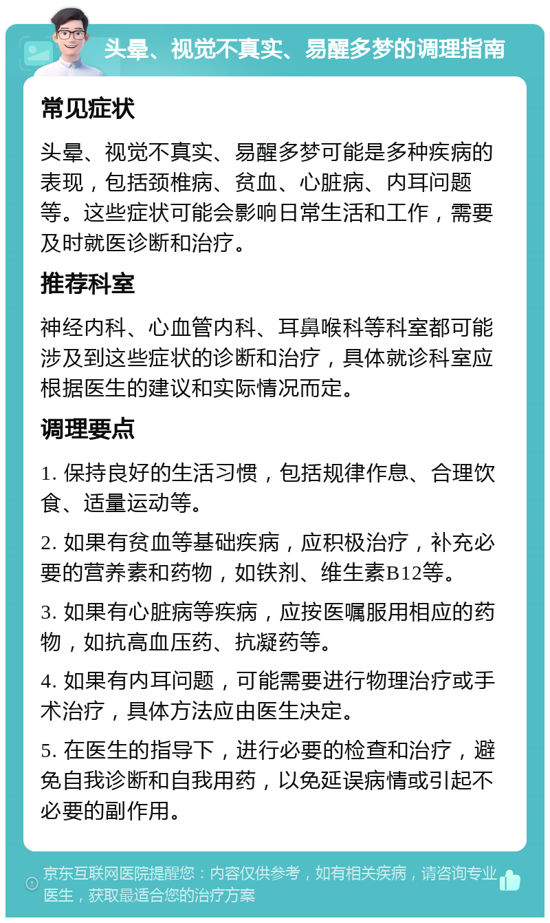 头晕、视觉不真实、易醒多梦的调理指南 常见症状 头晕、视觉不真实、易醒多梦可能是多种疾病的表现，包括颈椎病、贫血、心脏病、内耳问题等。这些症状可能会影响日常生活和工作，需要及时就医诊断和治疗。 推荐科室 神经内科、心血管内科、耳鼻喉科等科室都可能涉及到这些症状的诊断和治疗，具体就诊科室应根据医生的建议和实际情况而定。 调理要点 1. 保持良好的生活习惯，包括规律作息、合理饮食、适量运动等。 2. 如果有贫血等基础疾病，应积极治疗，补充必要的营养素和药物，如铁剂、维生素B12等。 3. 如果有心脏病等疾病，应按医嘱服用相应的药物，如抗高血压药、抗凝药等。 4. 如果有内耳问题，可能需要进行物理治疗或手术治疗，具体方法应由医生决定。 5. 在医生的指导下，进行必要的检查和治疗，避免自我诊断和自我用药，以免延误病情或引起不必要的副作用。