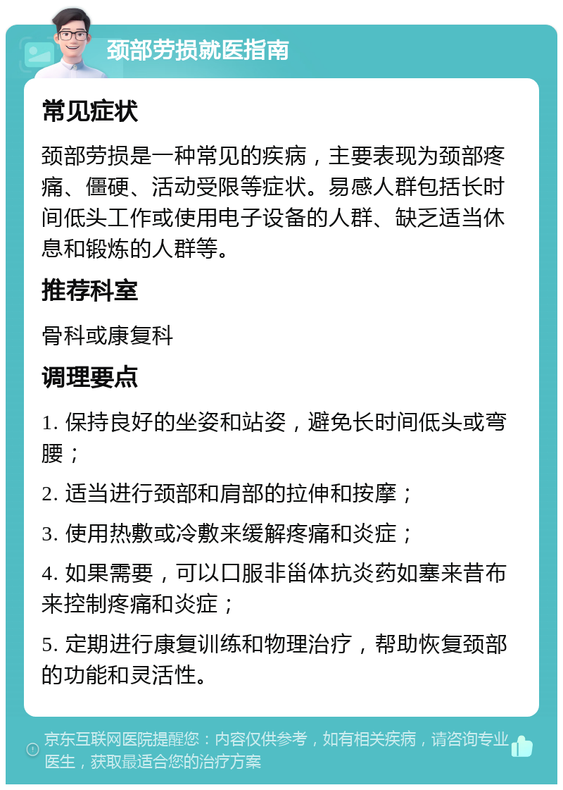 颈部劳损就医指南 常见症状 颈部劳损是一种常见的疾病，主要表现为颈部疼痛、僵硬、活动受限等症状。易感人群包括长时间低头工作或使用电子设备的人群、缺乏适当休息和锻炼的人群等。 推荐科室 骨科或康复科 调理要点 1. 保持良好的坐姿和站姿，避免长时间低头或弯腰； 2. 适当进行颈部和肩部的拉伸和按摩； 3. 使用热敷或冷敷来缓解疼痛和炎症； 4. 如果需要，可以口服非甾体抗炎药如塞来昔布来控制疼痛和炎症； 5. 定期进行康复训练和物理治疗，帮助恢复颈部的功能和灵活性。