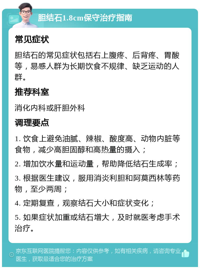 胆结石1.8cm保守治疗指南 常见症状 胆结石的常见症状包括右上腹疼、后背疼、胃酸等，易感人群为长期饮食不规律、缺乏运动的人群。 推荐科室 消化内科或肝胆外科 调理要点 1. 饮食上避免油腻、辣椒、酸度高、动物内脏等食物，减少高胆固醇和高热量的摄入； 2. 增加饮水量和运动量，帮助降低结石生成率； 3. 根据医生建议，服用消炎利胆和阿莫西林等药物，至少两周； 4. 定期复查，观察结石大小和症状变化； 5. 如果症状加重或结石增大，及时就医考虑手术治疗。