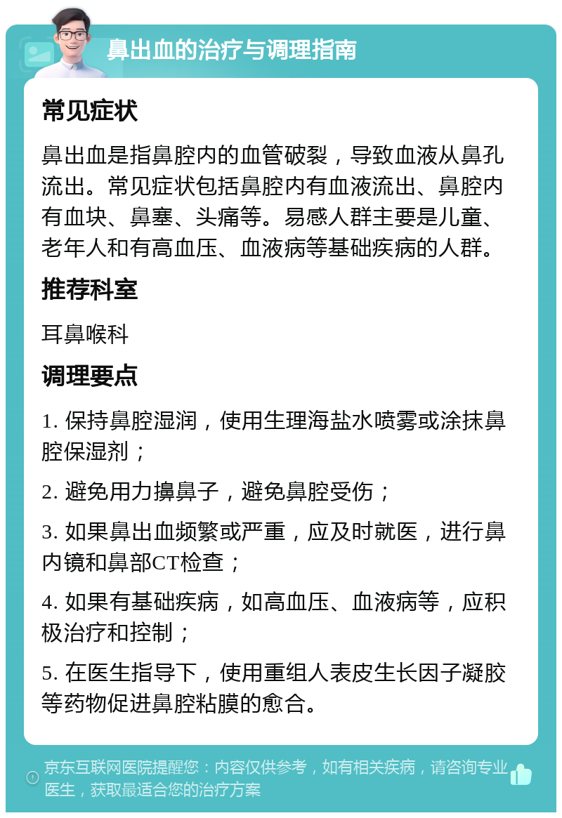 鼻出血的治疗与调理指南 常见症状 鼻出血是指鼻腔内的血管破裂，导致血液从鼻孔流出。常见症状包括鼻腔内有血液流出、鼻腔内有血块、鼻塞、头痛等。易感人群主要是儿童、老年人和有高血压、血液病等基础疾病的人群。 推荐科室 耳鼻喉科 调理要点 1. 保持鼻腔湿润，使用生理海盐水喷雾或涂抹鼻腔保湿剂； 2. 避免用力擤鼻子，避免鼻腔受伤； 3. 如果鼻出血频繁或严重，应及时就医，进行鼻内镜和鼻部CT检查； 4. 如果有基础疾病，如高血压、血液病等，应积极治疗和控制； 5. 在医生指导下，使用重组人表皮生长因子凝胶等药物促进鼻腔粘膜的愈合。