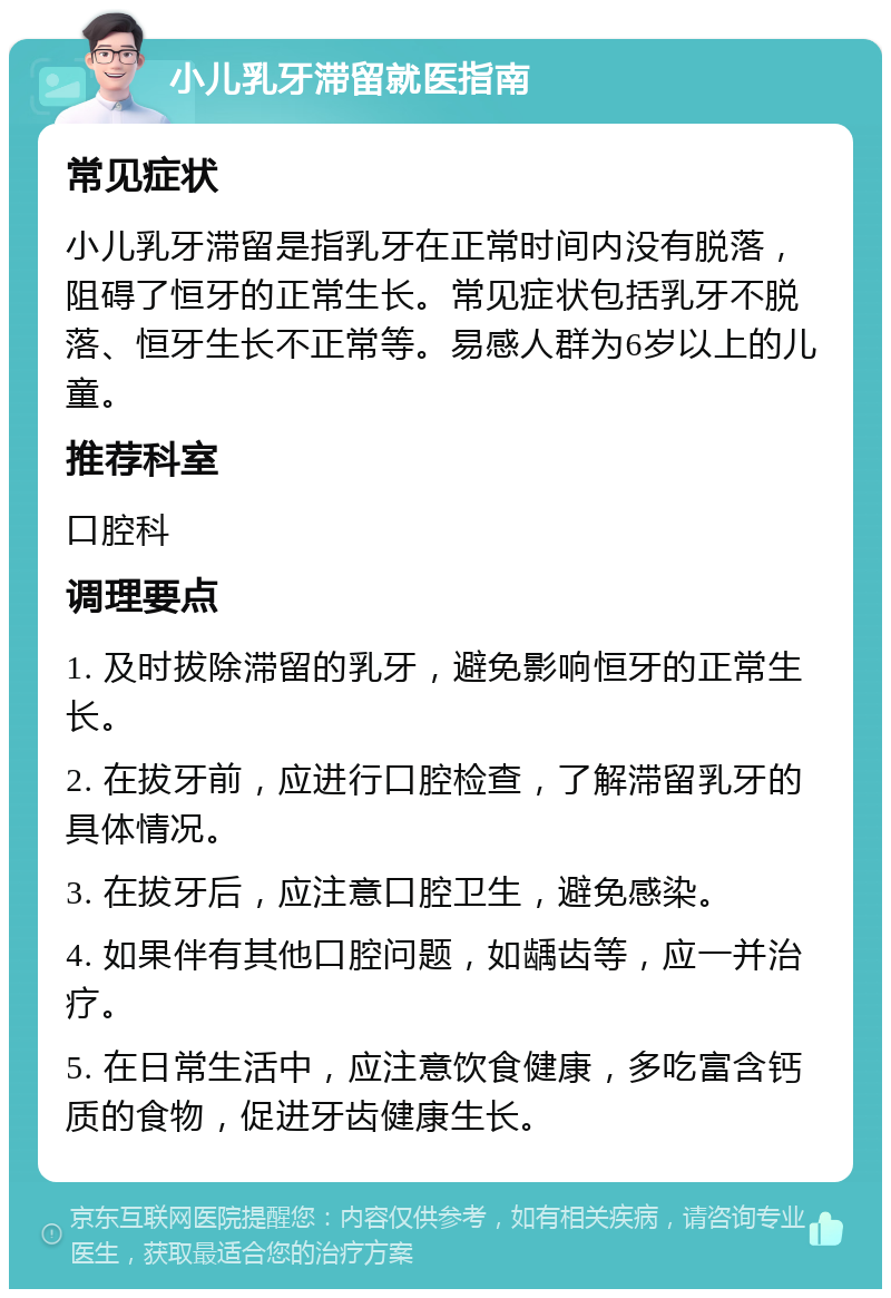 小儿乳牙滞留就医指南 常见症状 小儿乳牙滞留是指乳牙在正常时间内没有脱落，阻碍了恒牙的正常生长。常见症状包括乳牙不脱落、恒牙生长不正常等。易感人群为6岁以上的儿童。 推荐科室 口腔科 调理要点 1. 及时拔除滞留的乳牙，避免影响恒牙的正常生长。 2. 在拔牙前，应进行口腔检查，了解滞留乳牙的具体情况。 3. 在拔牙后，应注意口腔卫生，避免感染。 4. 如果伴有其他口腔问题，如龋齿等，应一并治疗。 5. 在日常生活中，应注意饮食健康，多吃富含钙质的食物，促进牙齿健康生长。