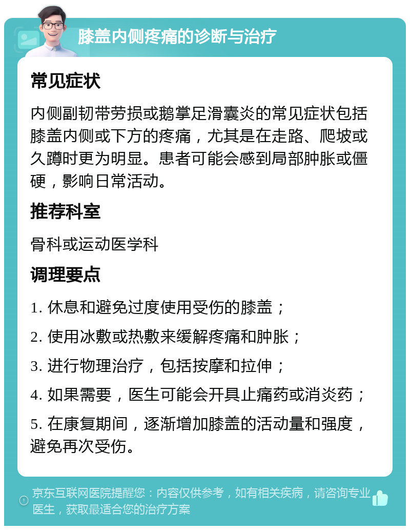 膝盖内侧疼痛的诊断与治疗 常见症状 内侧副韧带劳损或鹅掌足滑囊炎的常见症状包括膝盖内侧或下方的疼痛，尤其是在走路、爬坡或久蹲时更为明显。患者可能会感到局部肿胀或僵硬，影响日常活动。 推荐科室 骨科或运动医学科 调理要点 1. 休息和避免过度使用受伤的膝盖； 2. 使用冰敷或热敷来缓解疼痛和肿胀； 3. 进行物理治疗，包括按摩和拉伸； 4. 如果需要，医生可能会开具止痛药或消炎药； 5. 在康复期间，逐渐增加膝盖的活动量和强度，避免再次受伤。